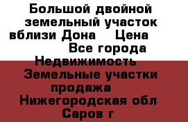  Большой двойной земельный участок вблизи Дона. › Цена ­ 760 000 - Все города Недвижимость » Земельные участки продажа   . Нижегородская обл.,Саров г.